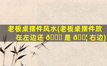 老板桌摆件风水(老板桌摆件放在左边还 🐅 是 🐦 右边)